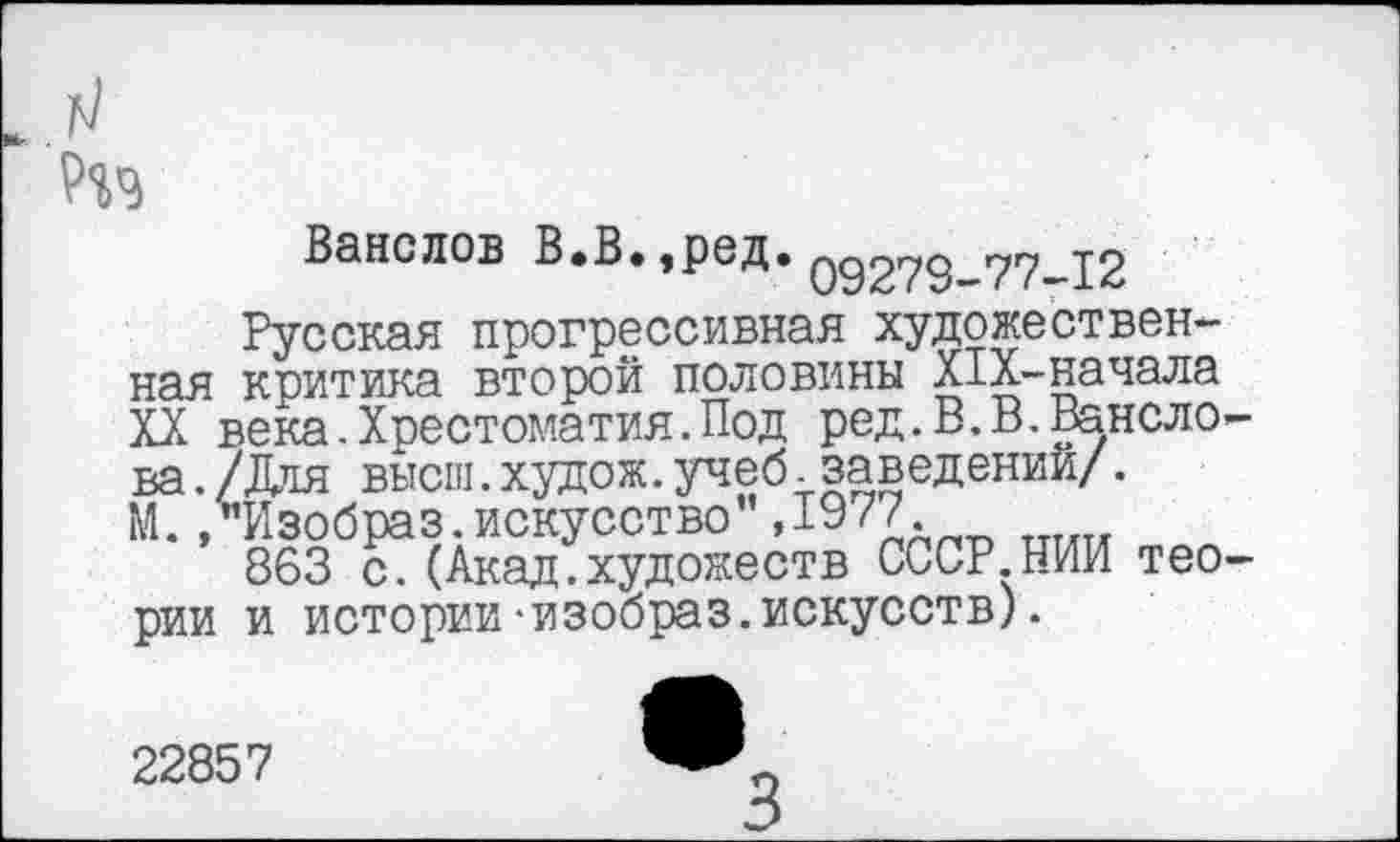 ﻿
Ванслов В.В. ,ред. 09278—77—12
Русская прогрессивная художественная критика второй половины Х±Х-начала XX века.Хрестоматия.Под ред.В.В.Ванслова ./Для высш.худож.учеб.заведений/. М./Изобраз.искусство ,19 77.
863 с.(Акад.художеств СССР НИИ теории и истории-изобраз.искусств).
22857